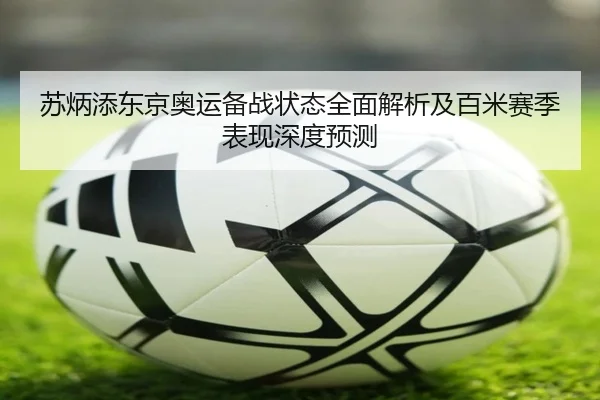 苏炳添东京奥运备战状态全面解析及百米赛季表现深度预测